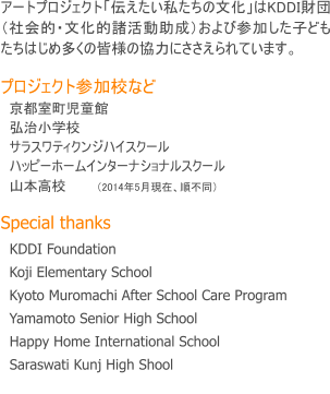 アートプロジェクト「伝えたい私たちの文化」はKDDI財団（社会的・文化的諸活動助成）および参加した子どもたちはじめ多くの皆様の協力にささえられています。  プロジェクト参加校など   京都室町児童館　   弘治小学校　   サラスワティクンジハイスクール   ハッピーホームインターナショナルスクール　   山本高校　　　（2014年5月現在、順不同）  Special thanks   KDDI Foundation　   Koji Elementary School　   Kyoto Muromachi After School Care Program   Yamamoto Senior High School   Happy Home International School   Saraswati Kunj High Shool 　