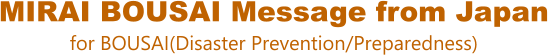 MIRAI BOUSAI Message from Japan for BOUSAI(Disaster Prevention/Preparedness)